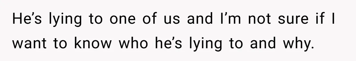 He’s lying to one of us and I’m not sure if I want to know who he’s lying to and why.