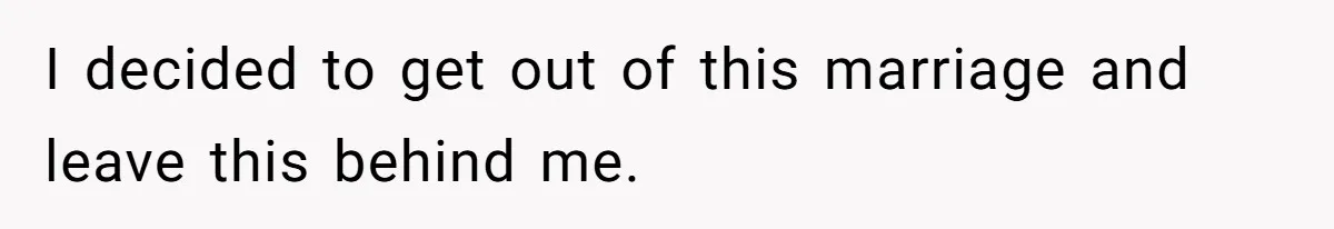 I decided to get out of this marriage and leave this behind me.