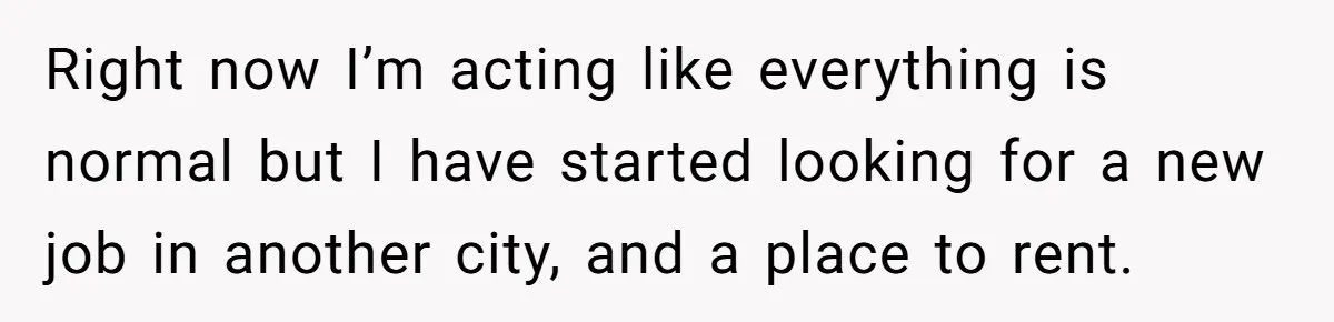 Right now I’m acting like everything is normal but I have started looking for a new job in another city, and a place to rent.