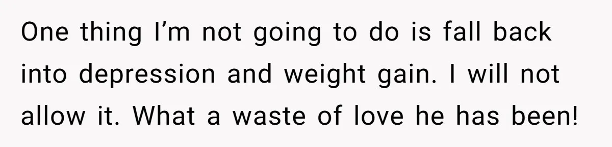 One thing I’m not going to do is fall back into depression and weight gain. I will not allow it. What a waste of love he has been!