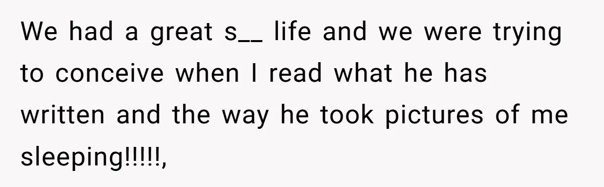 We had a great s__ life and we were trying to conceive when I read what he has written and the way he took pictures of me sleeping!!!!!,