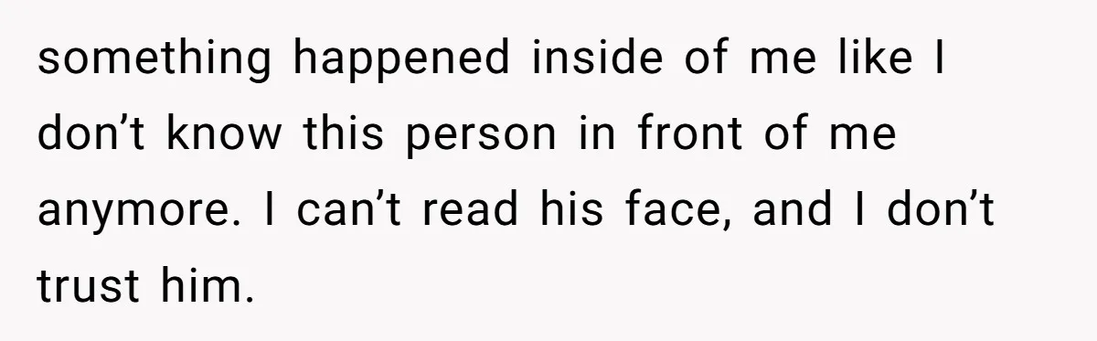 something happened inside of me like I don’t know this person in front of me anymore. I can’t read his face, and I don’t trust him.