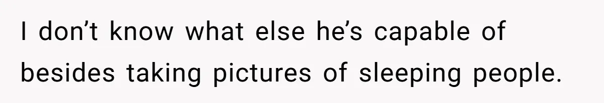 I don’t know what else he’s capable of besides taking pictures of sleeping people.