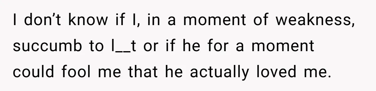 I don’t know if I, in a moment of weakness, succumb to l__t or if he for a moment could fool me that he actually loved me.