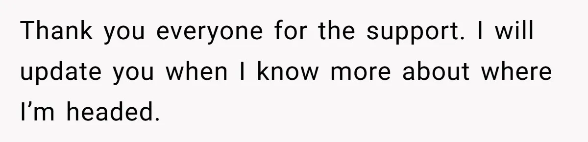 Thank you everyone for the support. I will update you when I know more about where I’m headed.