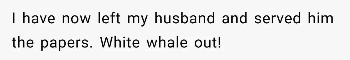 I have now left my husband and served him the papers. White whale out!