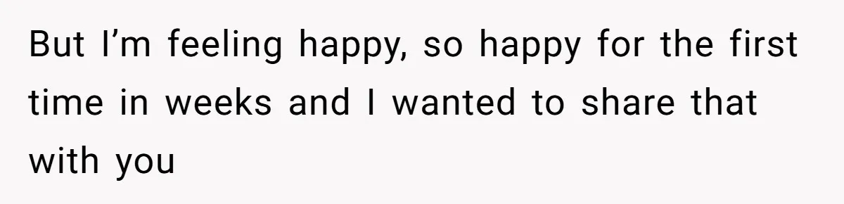 But I’m feeling happy, so happy for the first time in weeks and I wanted to share that with you