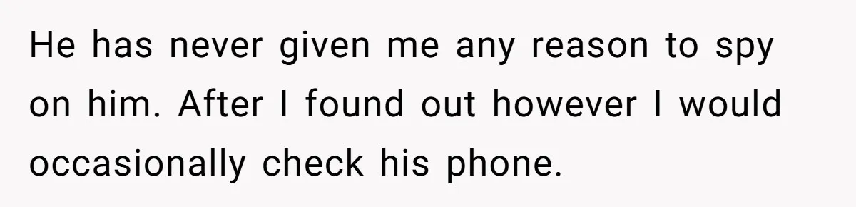 He has never given me any reason to spy on him. After I found out however I would occasionally check his phone.