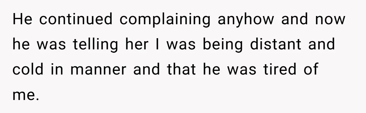 He continued complaining anyhow and now he was telling her I was being distant and cold in manner and that he was tired of me.