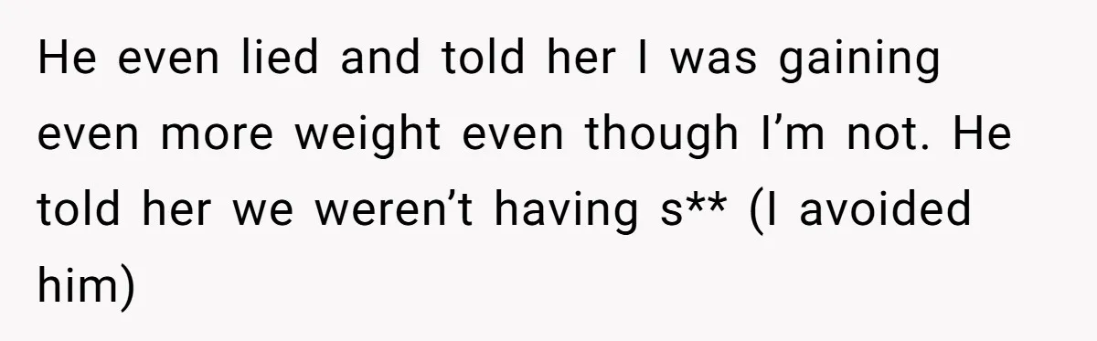 He even lied and told her I was gaining even more weight even though I’m not. He told her we weren’t having s** (I avoided him)