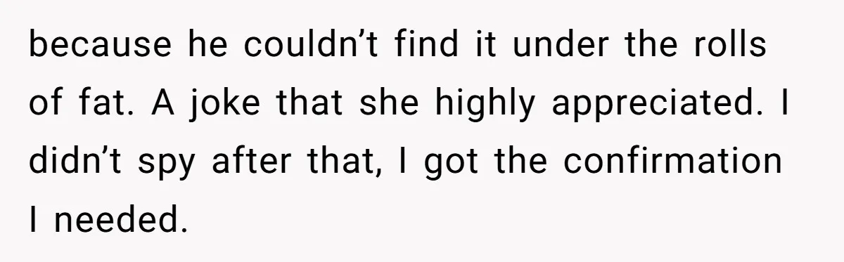 because he couldn’t find it under the rolls of fat. A joke that she highly appreciated. I didn’t spy after that, I got the confirmation I needed.
