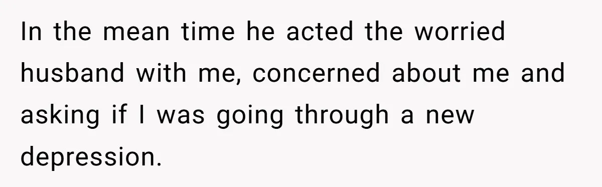 In the mean time he acted the worried husband with me, concerned about me and asking if I was going through a new depression.