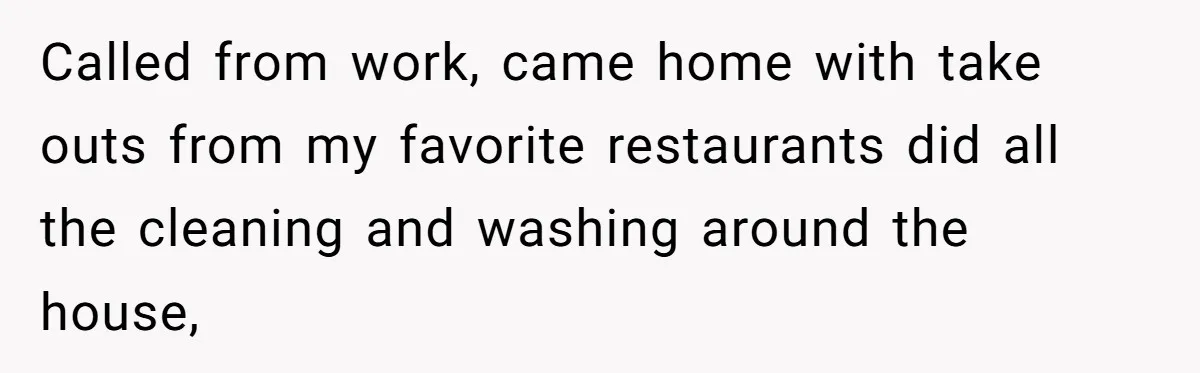 Called from work, came home with take outs from my favorite restaurants did all the cleaning and washing around the house,