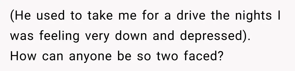 (He used to take me for a drive the nights I was feeling very down and depressed). How can anyone be so two faced?