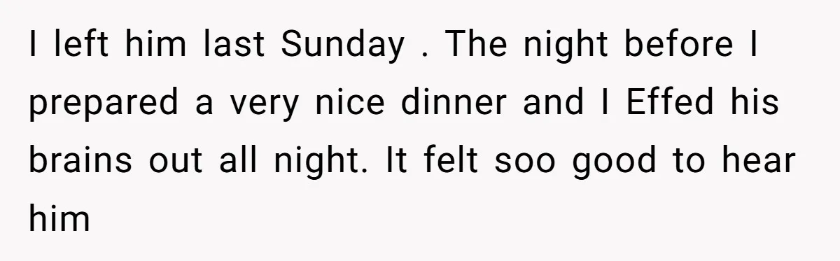 I left him last Sunday . The night before I prepared a very nice dinner and I Effed his brains out all night. It felt soo good to hear him