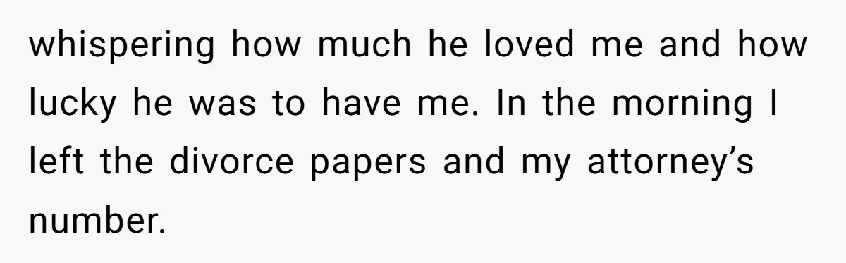 whispering how much he loved me and how lucky he was to have me. In the morning I left the divorce papers and my attorney’s number.