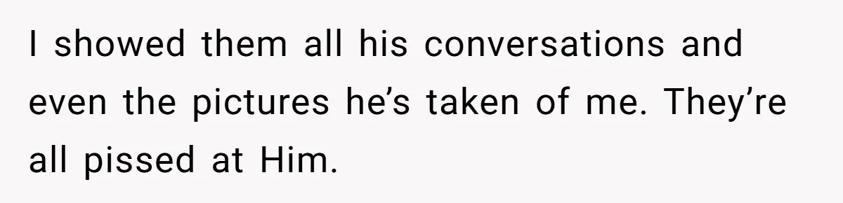 I showed them all his conversations and even the pictures he’s taken of me. They’re all pissed at Him.