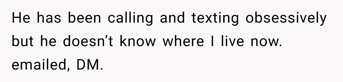 He has been calling and texting obsessively but he doesn’t know where I live now. emailed, DM.