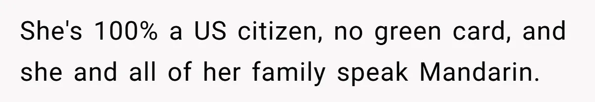 She's 100% a US citizen, no green card, and she and all of her family speak Mandarin.