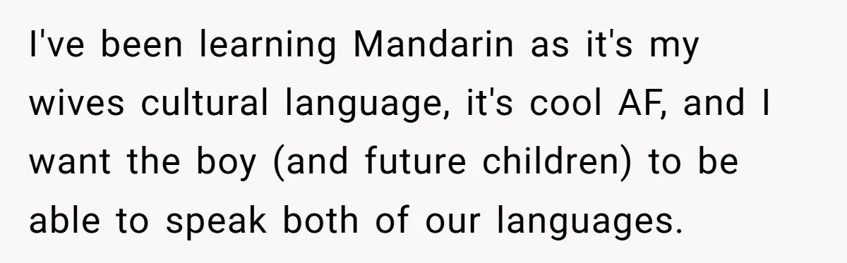 I've been learning Mandarin as it's my wives cultural language, it's cool AF, and I want the boy (and future children) to be able to speak both of our languages.