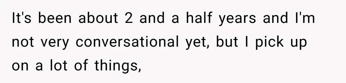 It's been about 2 and a half years and I'm not very conversational yet, but I pick up on a lot of things,