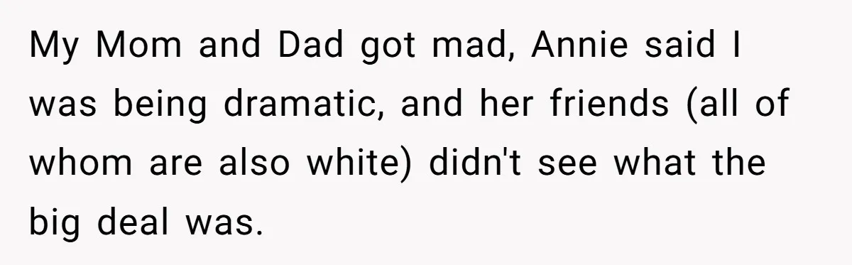 My Mom and Dad got mad, Annie said I was being dramatic, and her friends (all of whom are also white) didn't see what the big deal was.