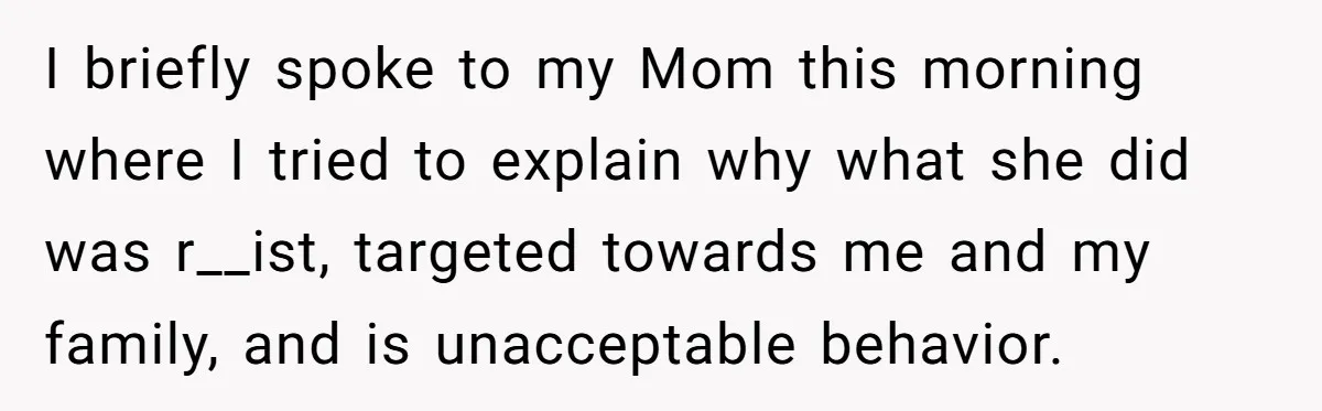 I briefly spoke to my Mom this morning where I tried to explain why what she did was r__ist, targeted towards me and my family, and is unacceptable behavior.