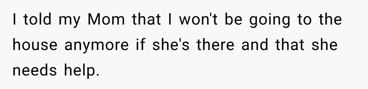 I told my Mom that I won't be going to the house anymore if she's there and that she needs help.