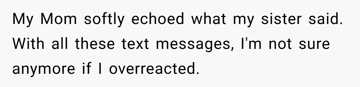 My Mom softly echoed what my sister said. With all these text messages, I'm not sure anymore if I overreacted.