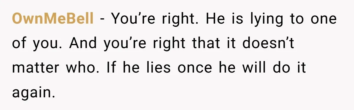 OwnMeBell − You’re right. He is lying to one of you. And you’re right that it doesn’t matter who. If he lies once he will do it again.