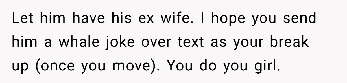 Let him have his ex wife. I hope you send him a whale joke over text as your break up (once you move). You do you girl.