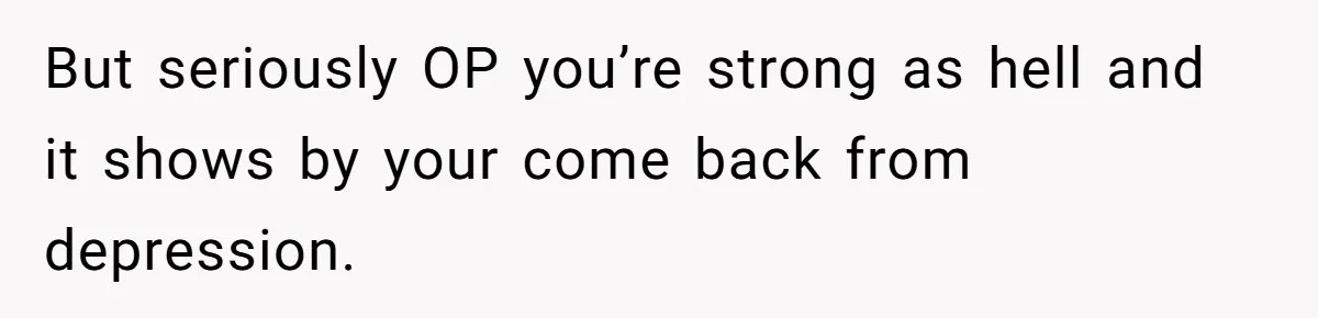 But seriously OP you’re strong as hell and it shows by your come back from depression.