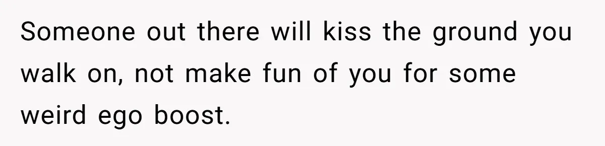 Someone out there will kiss the ground you walk on, not make fun of you for some weird ego boost.