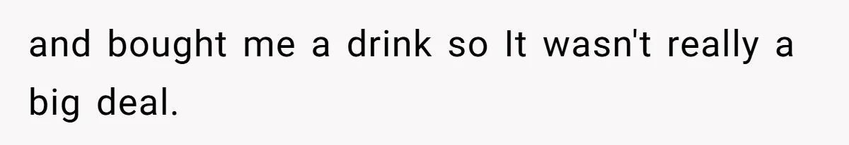 and bought me a drink so It wasn't really a big deal.