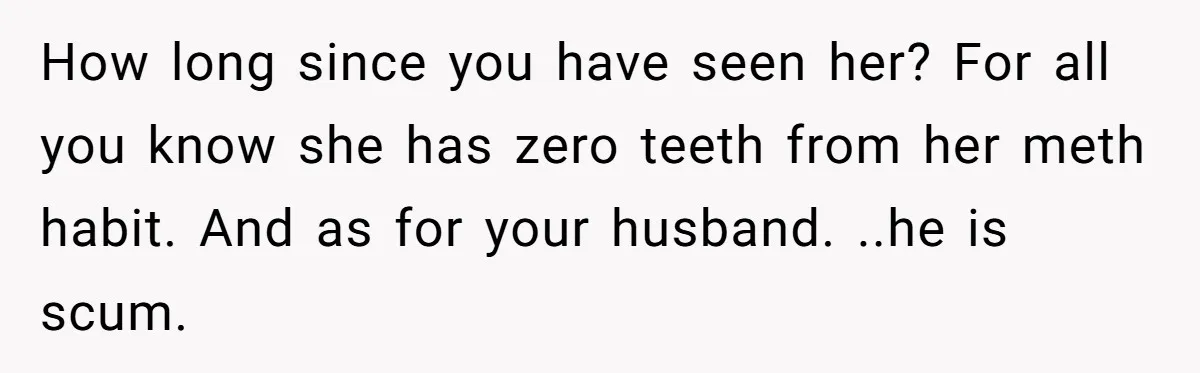 How long since you have seen her? For all you know she has zero teeth from her meth habit. And as for your husband. ..he is scum.
