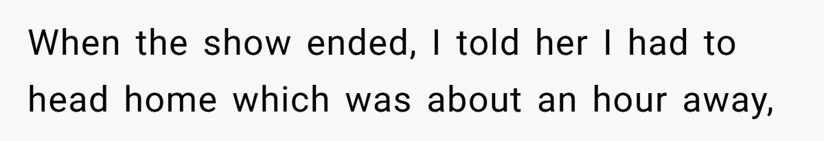 When the show ended, I told her I had to head home which was about an hour away,