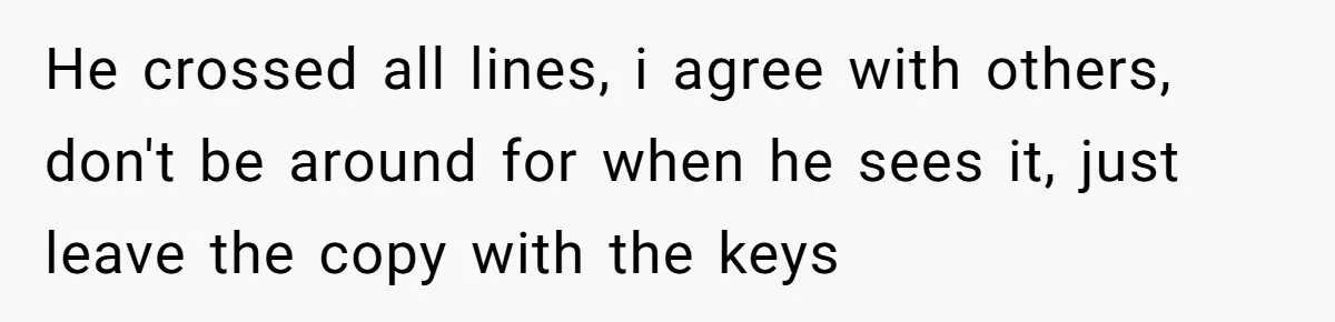 He crossed all lines, i agree with others, don't be around for when he sees it, just leave the copy with the keys