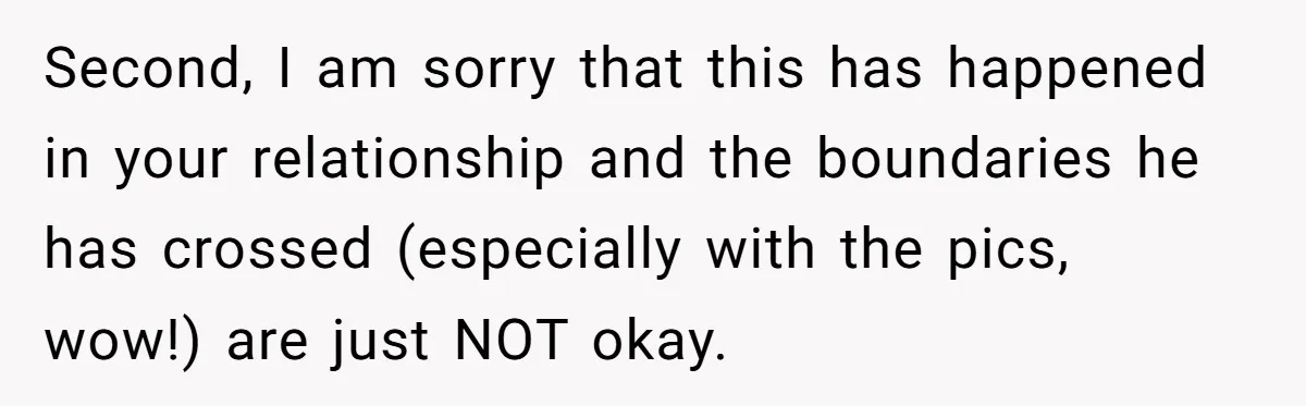 Second, I am sorry that this has happened in your relationship and the boundaries he has crossed (especially with the pics, wow!) are just NOT okay.