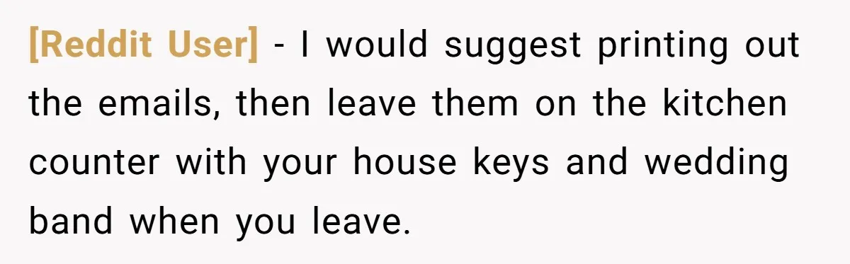 [Reddit User] − I would suggest printing out the emails, then leave them on the kitchen counter with your house keys and wedding band when you leave.