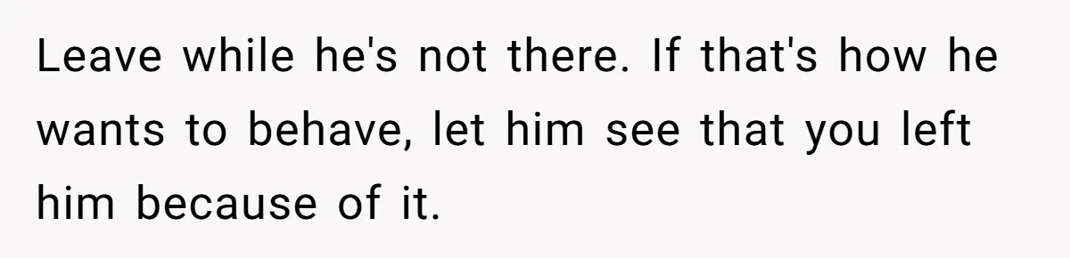 Leave while he's not there. If that's how he wants to behave, let him see that you left him because of it.