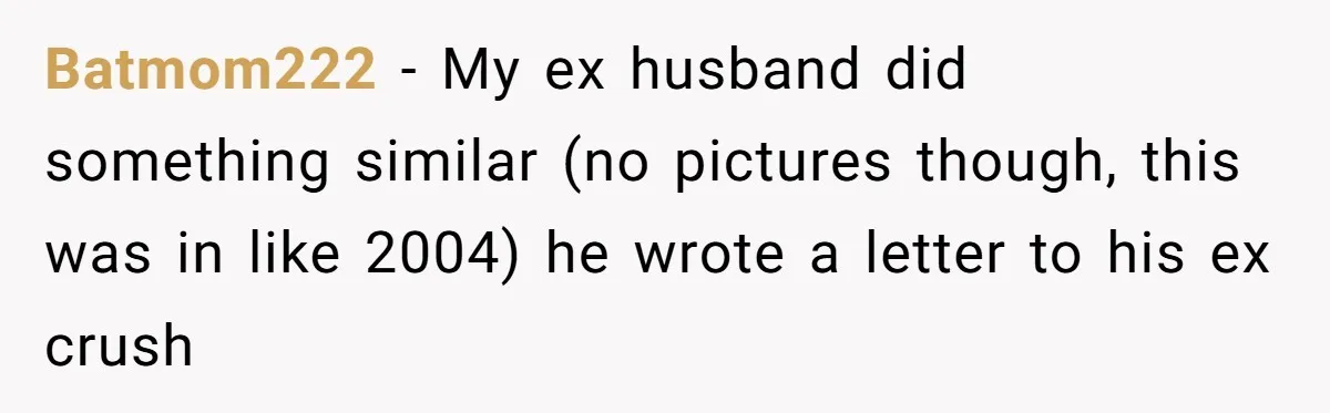 Batmom222 − My ex husband did something similar (no pictures though, this was in like 2004) he wrote a letter to his ex crush