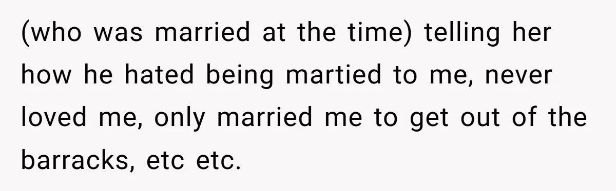 (who was married at the time) telling her how he hated being martied to me, never loved me, only married me to get out of the barracks, etc etc.