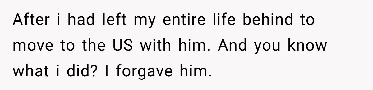 After i had left my entire life behind to move to the US with him. And you know what i did? I forgave him.