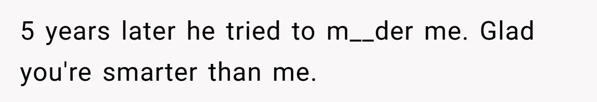5 years later he tried to m__der me. Glad you're smarter than me.