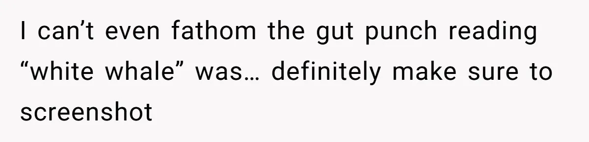I can’t even fathom the gut punch reading “white whale” was… definitely make sure to screenshot