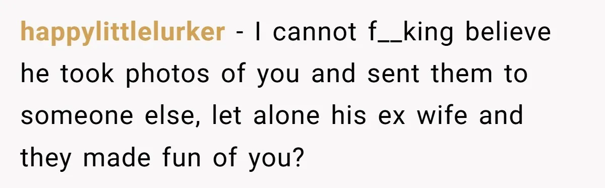 happylittlelurker − I cannot f__king believe he took photos of you and sent them to someone else, let alone his ex wife and they made fun of you?