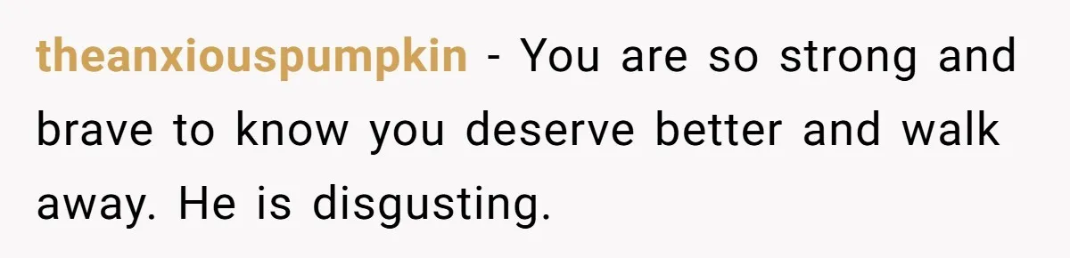 theanxiouspumpkin − You are so strong and brave to know you deserve better and walk away. He is disgusting.