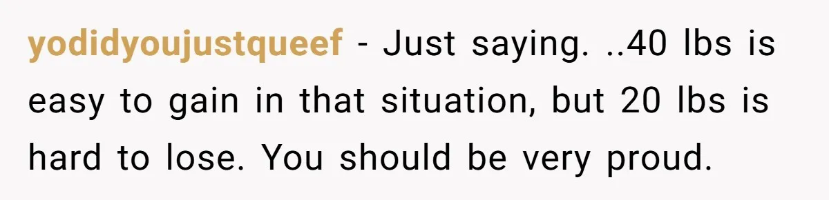 yodidyoujustqueef − Just saying. ..40 lbs is easy to gain in that situation, but 20 lbs is hard to lose. You should be very proud.