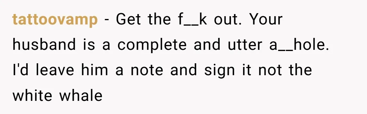 tattoovamp − Get the f__k out. Your husband is a complete and utter a__hole. I'd leave him a note and sign it not the white whale