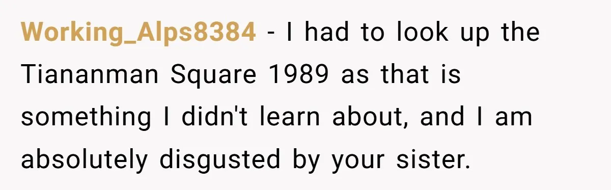 Working_Alps8384 − I had to look up the Tiananman Square 1989 as that is something I didn't learn about, and I am absolutely disgusted by your sister.